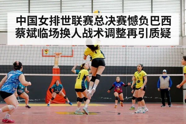 中国女排世联赛总决赛憾负巴西蔡斌临场换人战术调整再引质疑