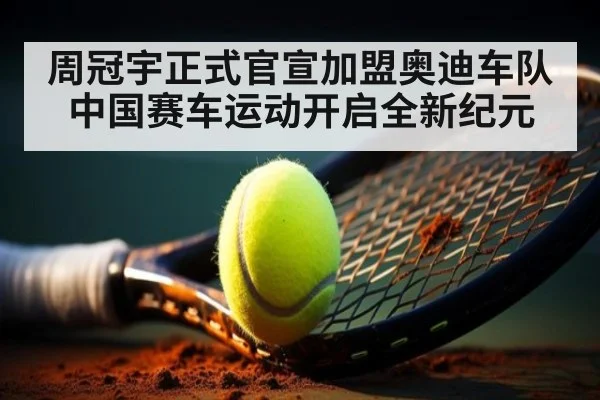 周冠宇正式官宣加盟奥迪车队 中国赛车运动开启全新纪元