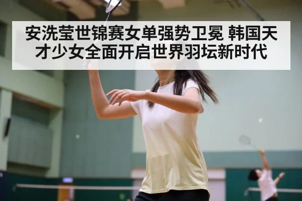安洗莹世锦赛女单强势卫冕 韩国天才少女全面开启世界羽坛新时代