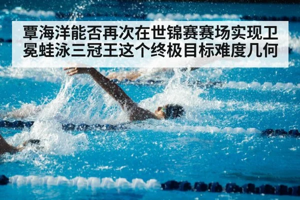 覃海洋能否再次在世锦赛赛场实现卫冕蛙泳三冠王这个终极目标难度几何